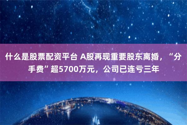 什么是股票配资平台 A股再现重要股东离婚，“分手费”超5700万元，公司已连亏三年