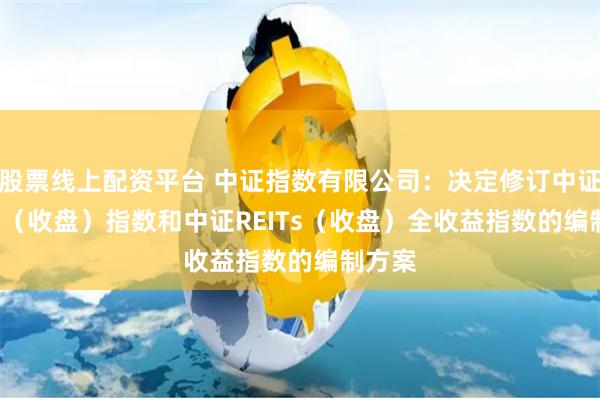 股票线上配资平台 中证指数有限公司：决定修订中证REITs（收盘）指数和中证REITs（收盘）全收益指数的编制方案