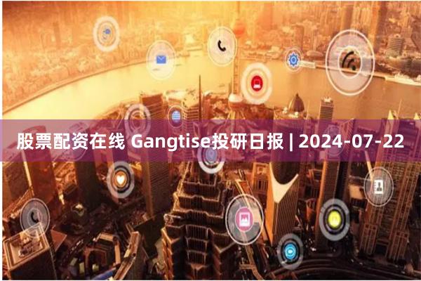 股票配资在线 Gangtise投研日报 | 2024-07-22