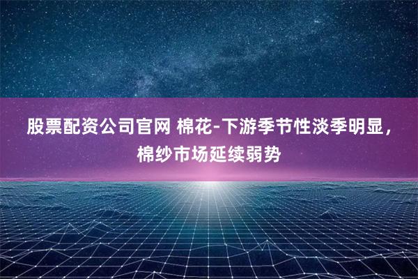 股票配资公司官网 棉花-下游季节性淡季明显，棉纱市场延续弱势