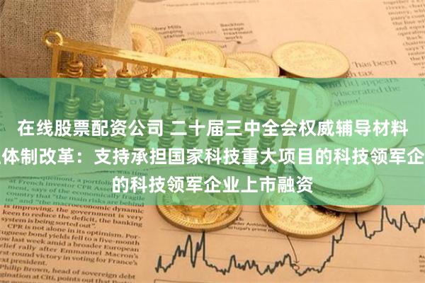 在线股票配资公司 二十届三中全会权威辅导材料谈科技金融体制改革：支持承担国家科技重大项目的科技领军企业上市融资